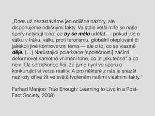 „Dnes už nezastáváme jen odlišné názory, ale
disponujeme odlišnými fakty. Ve stále větší míře se naše
spory netýkají toho, co by se mělo udělat — pokud jde o
válku v Iráku, válku proti terorismu, globální oteplování či
jakékoli jiné kontroverzní téma — ale o to, co se vlastně
děje. (…) Narůstající polarizace [společnosti] začíná
deformovat samotné vnímání toho, co je „skutečné“ a co
není. Dá se dokonce říci, že jsme nyní ve sporu o
konkurující si verze reality. A pro některé z nás je snazší
než kdy dříve žít ve světě tvořeném našimi vlastními fakty.“
Farhad Manjoo: True Enough: Learning to Live in a Post-
Fact Society, 2008)
 