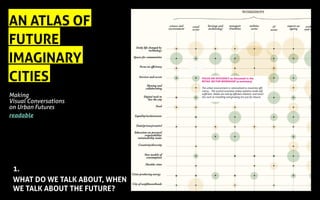 AN ATLAS OF
FUTURE
IMAGINARY
CITIES
Making
Visual Conversations
on Urban Futures
readable
1.
WHAT DO WE TALK ABOUT, WHEN
WE TALK ABOUT THE FUTURE?
FOCUS ON EFFICIENCY as discussed in the
RETAIL SECTOR WORKSHOP (a summary)
The urban environment is rationalised to maximise effi-
ciency, . The cyclical economy makes systems mode self
sufficient. Needs are met by efficient solution, and activi-
ties such as travelling and growing are just for leisure.
 