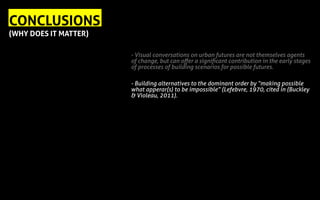 - Visual conversations on urban futures are not themselves agents
of change, but can offer a significant contribution in the early stages
of processes of building scenarios for possible futures.
- Building alternatives to the dominant order by “making possible
what apperar(s) to be impossible” (Lefebvre, 1970, cited in (Buckley
& Violeau, 2011).
CONCLUSIONS
(WHY DOES IT MATTER)
 