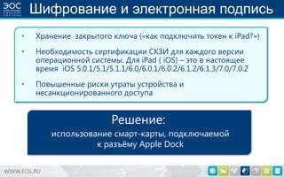 Шифрование и электронная подпись
•

Хранение закрытого ключа («как подключить токен к iPad?»)

•

Необходимость сертификации СКЗИ для каждого версии
операционной системы. Для iPad ( iOS) – это в настоящее
время iOS 5.0.1/5.1/5.1.1/6.0/6.0.1/6.0.2/6.1.2/6.1.3/7.0/7.0.2

•

Повышенные риски утраты устройства и
несанкционированного доступа

Решение:
использование смарт-карты, подключаемой
к разъѐму Apple Dock
WWW.EOS.RU

 