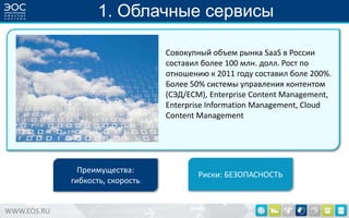 1. Облачные сервисы
Cовокупный объем рынка SaaS в России
составил более 100 млн. долл. Рост по
отношению к 2011 году составил боле 200%.
Более 50% системы управления контентом
(СЭД/ECM), Enterprise Content Management,
Enterprise Information Management, Cloud
Content Management

Преимущества:
гибкость, скорость

WWW.EOS.RU

Риски: БЕЗОПАСНОСТЬ

 