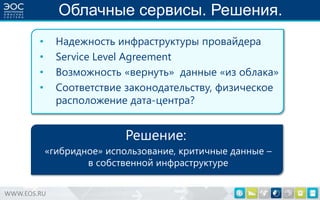 Облачные сервисы. Решения.
Надежность инфраструктуры провайдера
Service Level Agreement
Возможность «вернуть» данные «из облака»
Соответствие законодательству, физическое
расположение дата-центра?

•
•
•
•

Решение:
«гибридное» использование, критичные данные –
в собственной инфраструктуре
WWW.EOS.RU

 