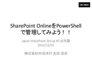 SharePoint OnlineをPowerShell
    で管理してみよう！！
    Japan SharePoint Group #5 @大阪
               2012/12/01

     株式会社内田洋行 太田 浩史
 