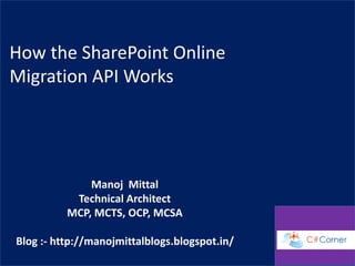 How the SharePoint Online
Migration API Works
Manoj Mittal
Technical Architect
MCP, MCTS, OCP, MCSA
Blog :- http://manojmittalblogs.blogspot.in/
 