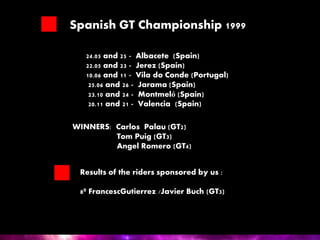 Spanish GT Championship 1999
24.05 and 25 - Albacete (Spain)
22.05 and 23 - Jerez (Spain)
10.06 and 11 - Vila do Conde (Portugal)
25.06 and 26 - Jarama (Spain)
23.10 and 24 - Montmeló (Spain)
20.11 and 21 - Valencia (Spain)
WINNERS: Carlos Palau (GT2)
Tom Puig (GT3)
Angel Romero (GT4)
Results of the riders sponsored by us :
8º FrancescGutierrez /Javier Buch (GT3)
 