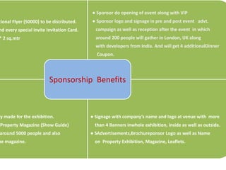 ● Sponsor do opening of event along with VIP
tional Flyer (50000) to be distributed.    ● Sponsor logo and signage in pre and post event advt.
nd every special invite Invitation Card.     campaign as well as reception after the event in which
* 2 sq.mtr                                   around 200 people will gather in London, UK along
                                             with developers from India. And will get 4 additionalDinner
                                             Coupon.




                         Sponsorship Benefits



ly made for the exhibition.                ● Signage with company’s name and logo at venue with more
Property Magazine (Show Guide)              than 4 Banners inwhole exhibition, inside as well as outside.
around 5000 people and also                ● SAdvertisements,Brochureponsor Logo as well as Name
he magazine.                                on Property Exhibition, Magazine, Leaflets.
 