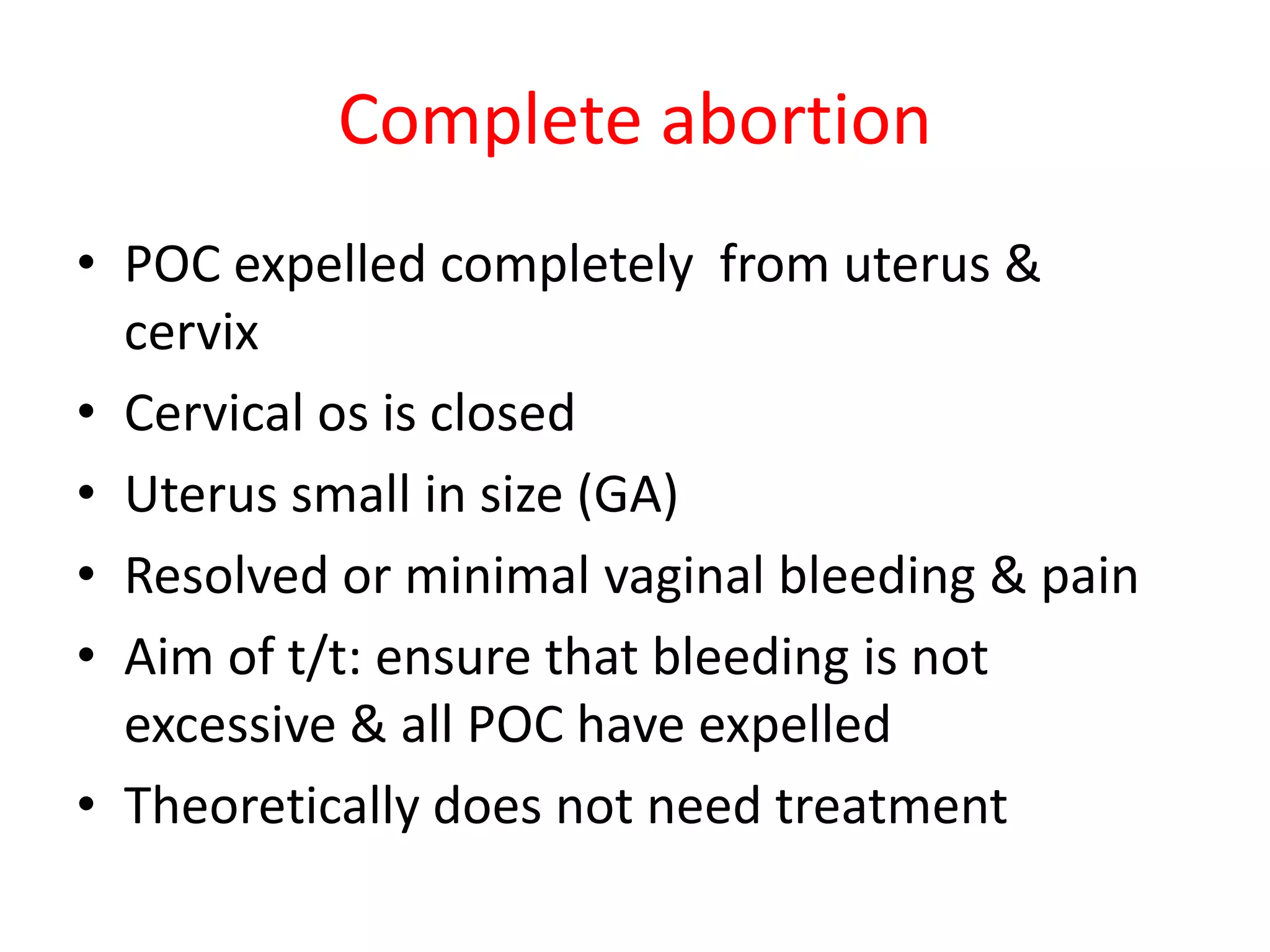Complete abortion
• POC expelled completely from uterus &
cervix
• Cervical os is closed
• Uterus small in size (GA)
• Resolved or minimal vaginal bleeding & pain
• Aim of t/t: ensure that bleeding is not
excessive & all POC have expelled
• Theoretically does not need treatment
 