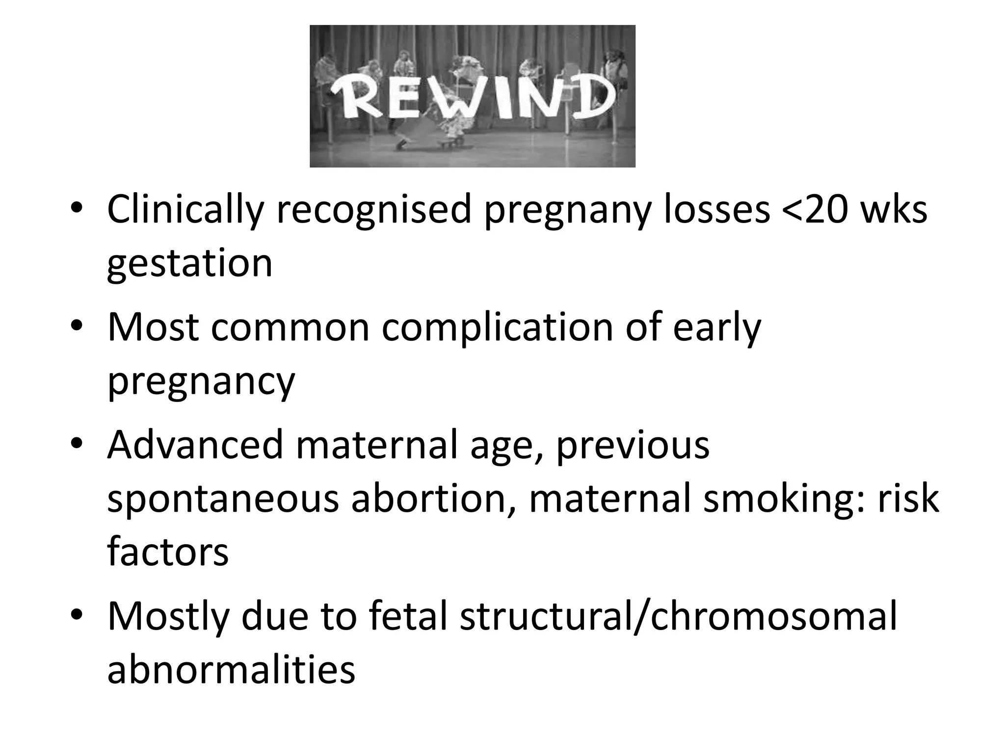 • Clinically recognised pregnany losses <20 wks
gestation
• Most common complication of early
pregnancy
• Advanced maternal age, previous
spontaneous abortion, maternal smoking: risk
factors
• Mostly due to fetal structural/chromosomal
abnormalities
 