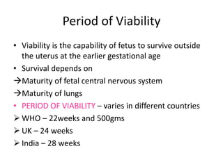 Period of Viability
• Viability is the capability of fetus to survive outside
the uterus at the earlier gestational age
• Survival depends on
Maturity of fetal central nervous system
Maturity of lungs
• PERIOD OF VIABILITY – varies in different countries
 WHO – 22weeks and 500gms
 UK – 24 weeks
 India – 28 weeks
 