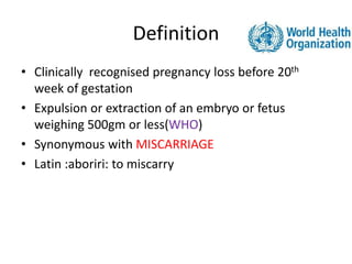 Definition
• Clinically recognised pregnancy loss before 20th
week of gestation
• Expulsion or extraction of an embryo or fetus
weighing 500gm or less(WHO)
• Synonymous with MISCARRIAGE
• Latin :aboriri: to miscarry
 