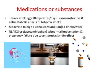 Medications or substances
• Heavy smoking(>10 cigarettes/day) : vasoconstrictive &
antimetabolic effects of tobacco smoke
• Moderate to high alcohol consumption(>3 drinks/week)
• NSAIDS use(acetaminophen) :abnormal implantation &
pregnancy failure due to antiprostaglandin effect
 