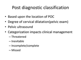 Post diagnostic classification
• Based upon the location of POC
• Degree of cervical dilatation(pelvic exam)
• Pelvic ultrasound
• Categorization impacts clinical management
– Threatened
– Inevitable
– Incomplete/complete
– Missed
 