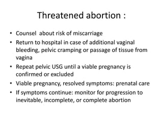 Threatened abortion :
• Counsel about risk of miscarriage
• Return to hospital in case of additional vaginal
bleeding, pelvic cramping or passage of tissue from
vagina
• Repeat pelvic USG until a viable pregnancy is
confirmed or excluded
• Viable pregnancy, resolved symptoms: prenatal care
• If symptoms continue: monitor for progression to
inevitable, incomplete, or complete abortion
 