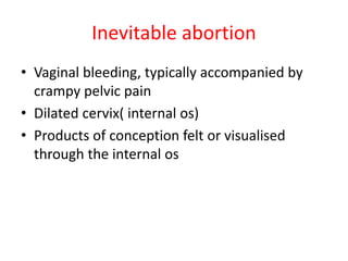 Inevitable abortion
• Vaginal bleeding, typically accompanied by
crampy pelvic pain
• Dilated cervix( internal os)
• Products of conception felt or visualised
through the internal os
 