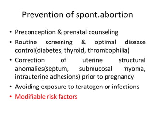 Prevention of spont.abortion
• Preconception & prenatal counseling
• Routine screening & optimal disease
control(diabetes, thyroid, thrombophilia)
• Correction of uterine structural
anomalies(septum, submucosal myoma,
intrauterine adhesions) prior to pregnancy
• Avoiding exposure to teratogen or infections
• Modifiable risk factors
 