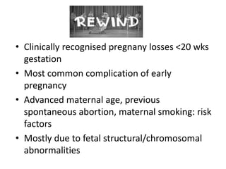 • Clinically recognised pregnany losses <20 wks
gestation
• Most common complication of early
pregnancy
• Advanced maternal age, previous
spontaneous abortion, maternal smoking: risk
factors
• Mostly due to fetal structural/chromosomal
abnormalities
 