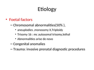 Etiology
• Foetal factors
– Chromosomal abnormalities(50% ),
• aneuplodies ,monosomy X,Triploidy
• Trisomy 16 : mc autosomal trisomy,lethal
• Abnormalities arise de novo
– Congenital anomalies
– Trauma: invasive prenatal diagnostic procedures
 
