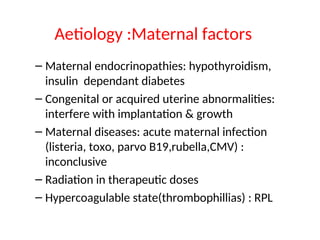 Aetiology :Maternal factors
– Maternal endocrinopathies: hypothyroidism,
insulin dependant diabetes
– Congenital or acquired uterine abnormalities:
interfere with implantation & growth
– Maternal diseases: acute maternal infection
(listeria, toxo, parvo B19,rubella,CMV) :
inconclusive
– Radiation in therapeutic doses
– Hypercoagulable state(thrombophillias) : RPL
 
