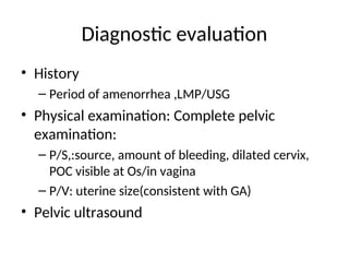 Diagnostic evaluation
• History
– Period of amenorrhea ,LMP/USG
• Physical examination: Complete pelvic
examination:
– P/S,:source, amount of bleeding, dilated cervix,
POC visible at Os/in vagina
– P/V: uterine size(consistent with GA)
• Pelvic ultrasound
 