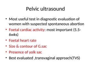 Pelvic ultrasound
• Most useful test in diagnostic evaluation of
women with suspected spontaneous abortion
• Foetal cardiac activity: most important (5.5-
6wks)
• Foetal heart rate
• Size & contour of G.sac
• Presence of yolk sac
• Best evaluated ,transvaginal approach(TVS)
 