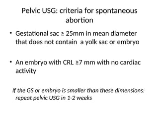 Pelvic USG: criteria for spontaneous
abortion
• Gestational sac ≥ 25mm in mean diameter
that does not contain a yolk sac or embryo
• An embryo with CRL ≥7 mm with no cardiac
activity
If the GS or embryo is smaller than these dimensions:
repeat pelvic USG in 1-2 weeks
 