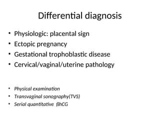 Differential diagnosis
• Physiologic: placental sign
• Ectopic pregnancy
• Gestational trophoblastic disease
• Cervical/vaginal/uterine pathology
• Physical examination
• Transvaginal sonography(TVS)
• Serial quantitative ßhCG
 