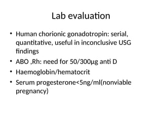 Lab evaluation
• Human chorionic gonadotropin: serial,
quantitative, useful in inconclusive USG
findings
• ABO ,Rh: need for 50/300µg anti D
• Haemoglobin/hematocrit
• Serum progesterone<5ng/ml(nonviable
pregnancy)
 
