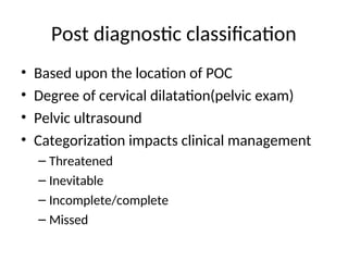 Post diagnostic classification
• Based upon the location of POC
• Degree of cervical dilatation(pelvic exam)
• Pelvic ultrasound
• Categorization impacts clinical management
– Threatened
– Inevitable
– Incomplete/complete
– Missed
 
