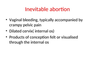 Inevitable abortion
• Vaginal bleeding, typically accompanied by
crampy pelvic pain
• Dilated cervix( internal os)
• Products of conception felt or visualised
through the internal os
 