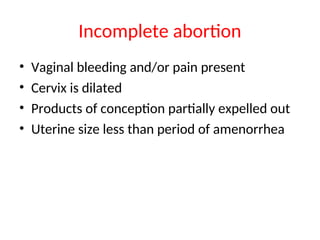 Incomplete abortion
• Vaginal bleeding and/or pain present
• Cervix is dilated
• Products of conception partially expelled out
• Uterine size less than period of amenorrhea
 