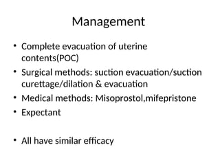 Management
• Complete evacuation of uterine
contents(POC)
• Surgical methods: suction evacuation/suction
curettage/dilation & evacuation
• Medical methods: Misoprostol,mifepristone
• Expectant
• All have similar efficacy
 