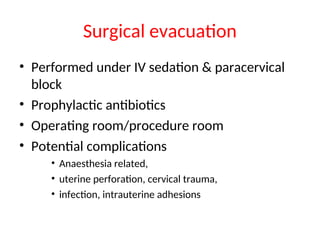 Surgical evacuation
• Performed under IV sedation & paracervical
block
• Prophylactic antibiotics
• Operating room/procedure room
• Potential complications
• Anaesthesia related,
• uterine perforation, cervical trauma,
• infection, intrauterine adhesions
 