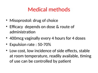 Medical methods
• Misoprostol: drug of choice
• Efficacy depends on dose & route of
administration
• 400mcg vaginally every 4 hours for 4 doses
• Expulsion rate : 50-70%
• Low cost, low incidence of side effects, stable
at room temperature, readily available, timing
of use can be controlled by patient
 