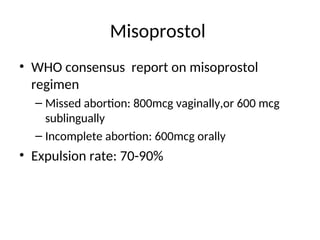 Misoprostol
• WHO consensus report on misoprostol
regimen
– Missed abortion: 800mcg vaginally,or 600 mcg
sublingually
– Incomplete abortion: 600mcg orally
• Expulsion rate: 70-90%
 