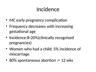 Incidence
• MC early pregnancy complication
• Frequency decreases with increasing
gestational age
• Incidence:8-20%(clinically recognised
pregnancies)
• Women who had a child: 5% incidence of
miscarriage
• 80% spontaneous abortion :< 12 wks
 