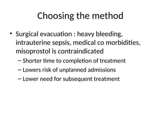 Choosing the method
• Surgical evacuation : heavy bleeding,
intrauterine sepsis, medical co morbidities,
misoprostol is contraindicated
– Shorter time to completion of treatment
– Lowers risk of unplanned admissions
– Lower need for subsequent treatment
 
