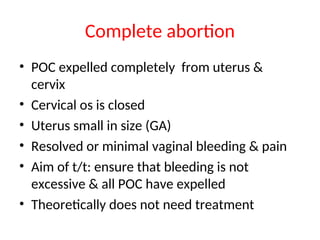 Complete abortion
• POC expelled completely from uterus &
cervix
• Cervical os is closed
• Uterus small in size (GA)
• Resolved or minimal vaginal bleeding & pain
• Aim of t/t: ensure that bleeding is not
excessive & all POC have expelled
• Theoretically does not need treatment
 