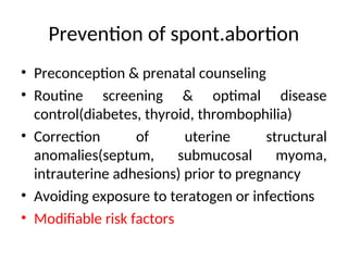 Prevention of spont.abortion
• Preconception & prenatal counseling
• Routine screening & optimal disease
control(diabetes, thyroid, thrombophilia)
• Correction of uterine structural
anomalies(septum, submucosal myoma,
intrauterine adhesions) prior to pregnancy
• Avoiding exposure to teratogen or infections
• Modifiable risk factors
 