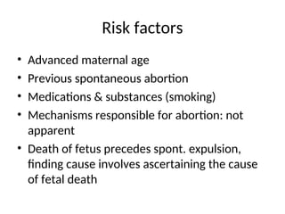 Risk factors
• Advanced maternal age
• Previous spontaneous abortion
• Medications & substances (smoking)
• Mechanisms responsible for abortion: not
apparent
• Death of fetus precedes spont. expulsion,
finding cause involves ascertaining the cause
of fetal death
 
