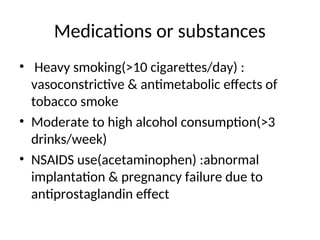 Medications or substances
• Heavy smoking(>10 cigarettes/day) :
vasoconstrictive & antimetabolic effects of
tobacco smoke
• Moderate to high alcohol consumption(>3
drinks/week)
• NSAIDS use(acetaminophen) :abnormal
implantation & pregnancy failure due to
antiprostaglandin effect
 