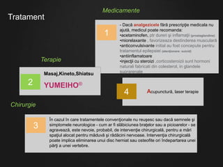 Tratament
Medicamente
- Dacă analgezicele fără prescripţie medicala nu
ajută, medicul poate recomanda:
•acetaminofen, ptr dureri şi inflamaţii (prostaglandine)
•miorelaxante , favorizeaza destinderea musculară
•anticonvulsivante initial au fost concepute pentru
tratamentul epilepsiei (atenţionare: suicid)
•antiinflamatoare
•injecţii cu steroizi ,corticosteroizii sunt hormoni
naturali fabricati din colesterol, in glandele
suprarenale
1
Masaj,Kineto,Shiatsu
YUMEIHO®
În cazul în care tratamentele convenţionale nu reuşesc sau dacă semnele şi
simptomele neurologice - cum ar fi slăbiciunea braţelor sau a picioarelor - se
agravează, este nevoie, probabil, de intervenţie chirurgicală, pentru a mări
spaţiul alocat pentru măduvă şi rădăcini nervoase. Intervenţia chirurgicală
poate implica eliminarea unui disc herniat sau osteofite ori îndepartarea unei
părţi a unei vertebre.
2
Terapie
Chirurgie
3
Acupunctură, laser terapie4
 