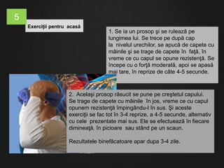 1. Se ia un prosop şi se rulează pe
lungimea lui. Se trece pe după cap
la nivelul urechilor, se apucă de capete cu
mâinile şi se trage de capete în faţă, în
vreme ce cu capul se opune rezistenţă. Se
începe cu o forţă moderată, apoi se apasă
mai tare, în reprize de câte 4-5 secunde.
2. Acelaşi prosop răsucit se pune pe creştetul capului.
Se trage de capete cu mâinile în jos, vreme ce cu capul
opunem rezistenţă împingându-l în sus. Şi aceste
exerciţii se fac tot în 3-4 reprize, a 4-5 secunde, alternativ
cu cele prezentate mai sus. Ele se efectuează în fiecare
dimineaţă, în picioare sau stând pe un scaun.
Rezultatele binefăcatoare apar dupa 3-4 zile.
Exerciţii pentru acasă
5
 