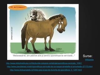 http://www.sfatulmedicului.ro/Afectiunile-coloanei-vertebrale/spondiloza-cervicala_10901
http://www.ziaruldeiasi.ro/stiri/spondiloza-cervicala-de-ce-reapar-ametelile-si-amorteala--27173.html
http://www.clicksanatate.ro/Video-asa-scapi-de-durerile-de-spondiloza_0_1297.html
Surse:
Wikipedia
 