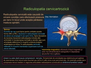 Radiculopatia cervicartrozică
Uneori nu este clară cauza compresiunii nervului. Simptomele de amorţeala sau slabiciune pot apărea
de asemenea cînd nervul este traumat sau strîns în alte zone a pe parcursul său. Un exemplu poate servi
compresia nervul median in regiunea articulatiei radioarpiene cunoscută ca sindromul tunelului carpal.
Semne:
Durerile de cap sunt tipice pentru ambele aceste
forme (MC și RC). Durerea în radiculopatia cervicală
de obicei se propagă în jos spre mîna. Spre deosebire
de durerea mecanică radiculopatia include alte
schimbări în funcţionarea normală a nervilor aşa cum
amorţeala slăbiciune în muşchii umărului,braţului
antebraţului şi mîina. În radiculopatia cervicala
reflexele în muschii membrelor superioare sunt de
obicei afectate.
rezonanţa magnetică utilizează cîmpul magnetic şi
este mai eficientă decît radiografia în depistarea
ţesuturilor moi a gâtului.
Radiculopatia cervicală este cauzată de
oricare condiţie care efectuiază presiune
pe nervi în locul unde aceştia părăsesc
maduva spinării.
 