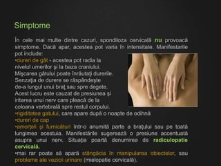 Simptome
În cele mai multe dintre cazuri, spondiloza cervicală nu provoacă
simptome. Dacă apar, acestea pot varia în intensitate. Manifestarile
pot include:
•dureri de gât - acestea pot radia la
nivelul umerilor şi la baza craniului.
Mişcarea gâtului poate înrăutaţi durerile.
Senzaţia de durere se răspândeşte
de-a lungul unui braţ sau spre degete.
Acest lucru este cauzat de presiunea şi
iritarea unui nerv care pleacă de la
coloana vertebrală spre restul corpului.
•rigiditatea gatului, care apare după o noapte de odihnă
•dureri de cap
•amorţeli şi furnicături într-o anumită parte a braţului sau pe toată
lungimea acestuia. Manifestările sugerează o presiune accentuată
asupra unui nerv. Situaţia poartă denumirea de radiculopatie
cervicală.
•mai rar poate să apară stângăcia în manipularea obiectelor, sau
probleme ale vezicii urinare (mielopatie cervicală).
 