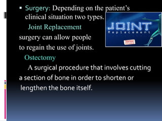  Surgery: Depending on the patient’s
clinical situation two types.
Joint Replacement
surgery can allow people
to regain the use of joints.
Ostectomy
A surgical procedure that involves cutting
a section of bone in order to shorten or
lengthen the bone itself.
 