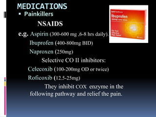 MEDICATIONS
 Painkillers
NSAIDS
e.g. Aspirin (300-600 mg ,6-8 hrs daily).
Ibuprofen (400-800mg BID)
Naproxen (250mg)
Selective CO II inhibitors:
Celecoxib (100-200mg OD or twice)
Roficoxib (12.5-25mg)
They inhibit COX enzyme in the
following pathway and relief the pain.
 