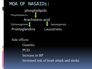 MOA OF NASAIDs:
phospholipids
PhospholipaseA2
Arachidonic acid
Cyclooxygenase lipooxygenase
Prostaglandins Leucotriens
Side effects:
Gastritis
PUD
Increase in BP
Increased risk of heart attack and stroke
 
