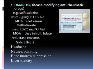  DMARDs (Disease-modifying anti-rheumatic
drugs)
e.g. sulfasalazine
dose: 2 g/day PO div bid
MOA is not known.
Methotrexate
dose: 7.5-25 mg PO bid.
MOA they inhibit folate
reductase enzyme.
Side effects
Headache
Nausea/vomiting
Bone marrow suppression
Liver toxicity
 
