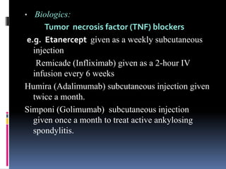  Biologics:
Tumor necrosis factor (TNF) blockers
e.g. Etanercept given as a weekly subcutaneous
injection
Remicade (Infliximab) given as a 2-hour IV
infusion every 6 weeks
Humira (Adalimumab) subcutaneous injection given
twice a month.
Simponi (Golimumab) subcutaneous injection
given once a month to treat active ankylosing
spondylitis.
 